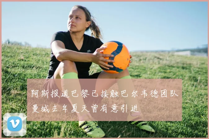 阿斯报道巴黎已接触巴尔韦德团队曼城去年夏天曾有意引进