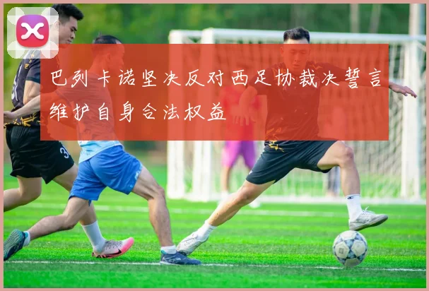 巴列卡诺坚决反对西足协裁决誓言维护自身合法权益