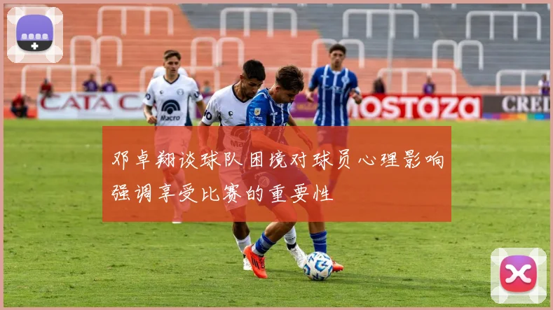 邓卓翔谈球队困境对球员心理影响强调享受比赛的重要性