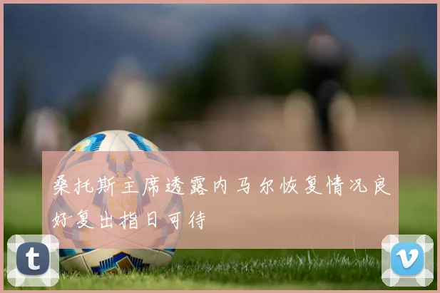 桑托斯主席透露内马尔恢复情况良好复出指日可待